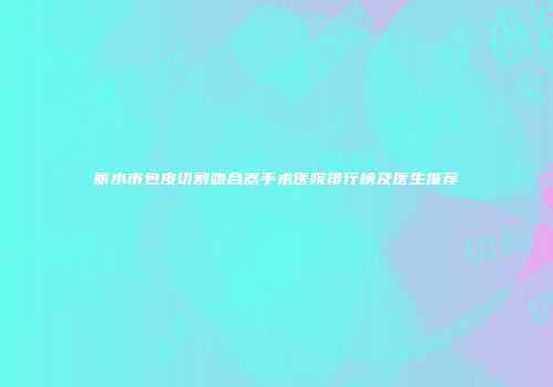 丽水市包皮切割吻合器手术医院排行榜及医生推荐