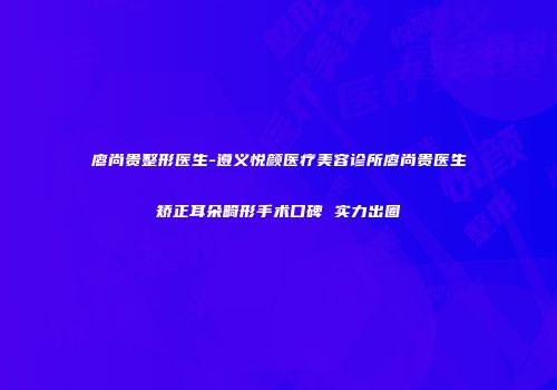 廖尚贵整形医生-遵义悦颜医疗美容诊所廖尚贵医生矫正耳朵畸形手术口碑 实力出圈