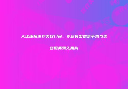 大连康桥医疗美容门诊：专业鼻梁增高手术与美容服务领先机构