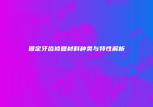 固定牙齿修复材料种类与特性解析