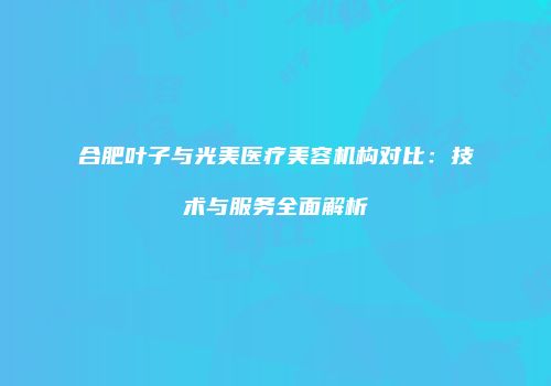 合肥叶子与光美医疗美容机构对比：技术与服务全面解析