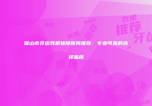 保山市牙齿残根拔除医院推荐：专业可靠的选择指南