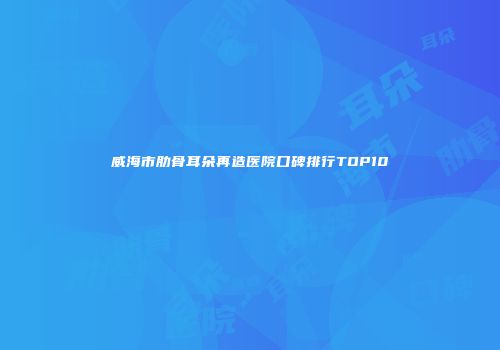 威海市肋骨耳朵再造医院口碑排行TOP10
