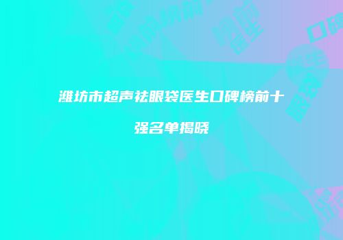 潍坊市超声祛眼袋医生口碑榜前十强名单揭晓