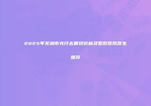 2025年芜湖市光纤去眼袋价格及整形医院医生推荐