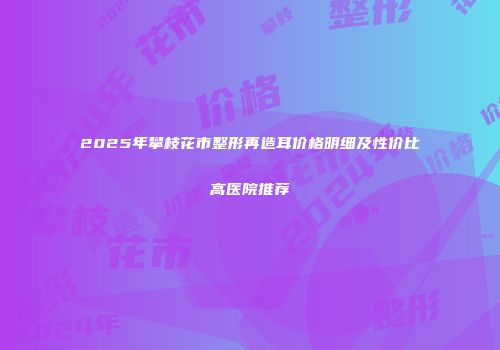 2025年攀枝花市整形再造耳价格明细及性价比高医院推荐