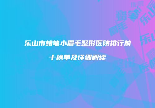 乐山市蜡笔小眉毛整形医院排行前十榜单及详细解读