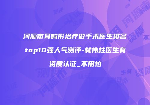 河源市耳畸形治疗做手术医生排名top10强人气测评-林伟柱医生有资质认证_不用怕