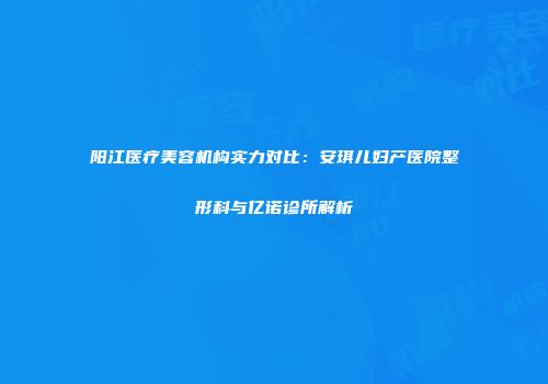 阳江医疗美容机构实力对比：安琪儿妇产医院整形科与亿诺诊所解析