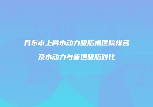 丹东市上臂水动力吸脂术医院排名及水动力与普通吸脂对比