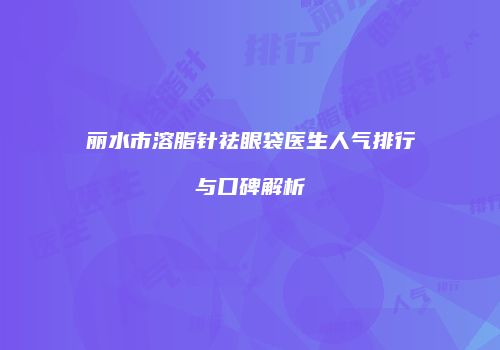 丽水市溶脂针祛眼袋医生人气排行与口碑解析