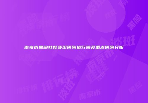 南京市黑脸娃娃淡斑医院排行榜及重点医院分析