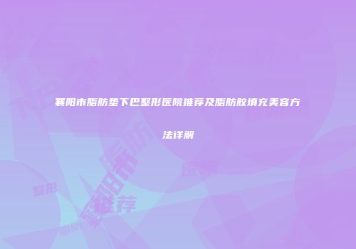 襄阳市脂肪垫下巴整形医院推荐及脂肪胶填充美容方法详解