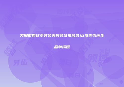 芜湖市四环素牙齿美白领域排名前10位优秀医生名单揭晓