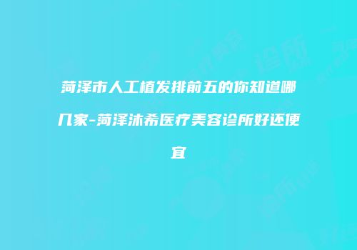 菏泽市人工植发排前五的你知道哪几家-菏泽沐希医疗美容诊所好还便宜
