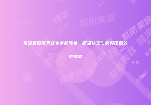 福建省整形美容专家魏海艳：精湛技艺与良好医德的佼佼者
