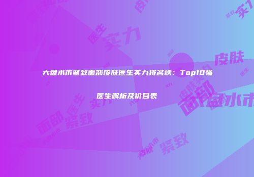 六盘水市紧致面部皮肤医生实力排名榜：Top10强医生解析及价目表