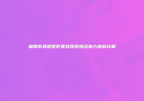 湘潭市耳部整形美容医院排名前六机构详解