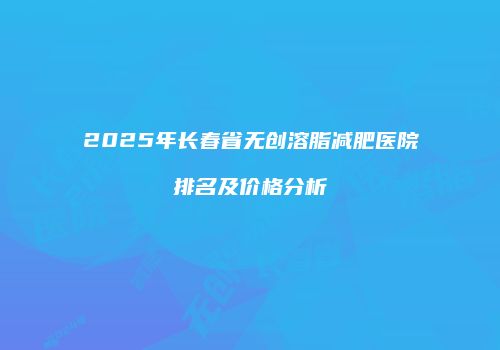 2025年长春省无创溶脂减肥医院排名及价格分析