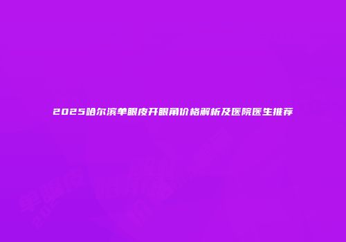 2025哈尔滨单眼皮开眼角价格解析及医院医生推荐