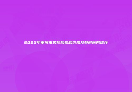 2025年重庆市玻尿酸抹脸价格及整形医院推荐