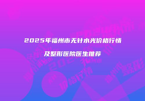 2025年福州市无针水光价格行情及整形医院医生推荐