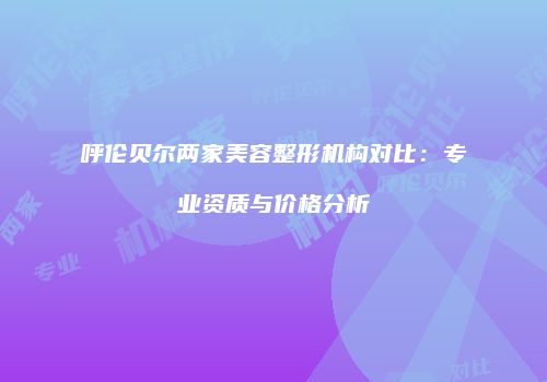 呼伦贝尔两家美容整形机构对比：专业资质与价格分析