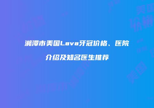 湘潭市美国Lava牙冠价格、医院介绍及知名医生推荐