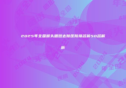 2025年全国额头晒斑去除医院排名前50名解析