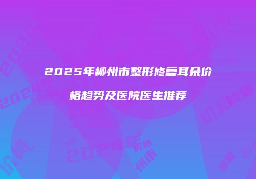 2025年柳州市整形修复耳朵价格趋势及医院医生推荐