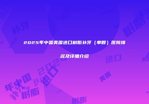 2025年中国美国进口树脂补牙（单颗）医院排名及详细介绍