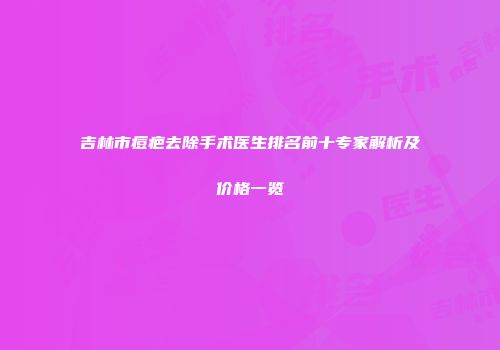 吉林市痘疤去除手术医生排名前十专家解析及价格一览
