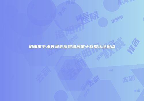 洛阳市手术去副乳医院排名前十权威认证盘点