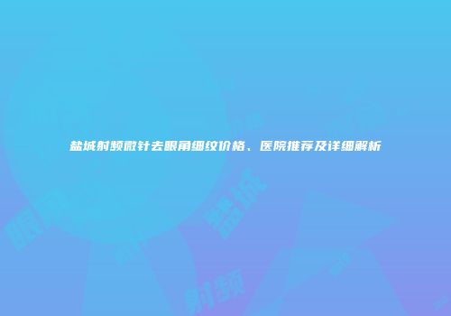 盐城射频微针去眼角细纹价格、医院推荐及详细解析