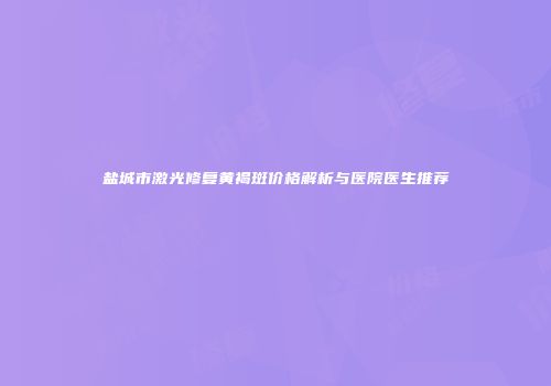 盐城市激光修复黄褐斑价格解析与医院医生推荐
