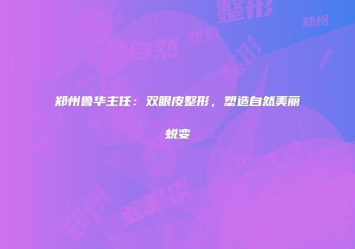 郑州鲁华主任：双眼皮整形，塑造自然美丽蜕变