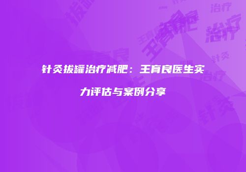 针灸拔罐治疗减肥：王育良医生实力评估与案例分享