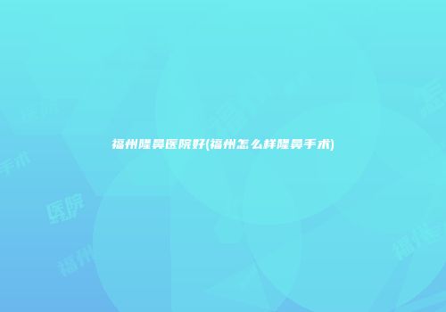 福州隆鼻医院好(福州怎么样隆鼻手术)