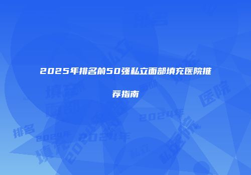 2025年排名前50强私立面部填充医院推荐指南