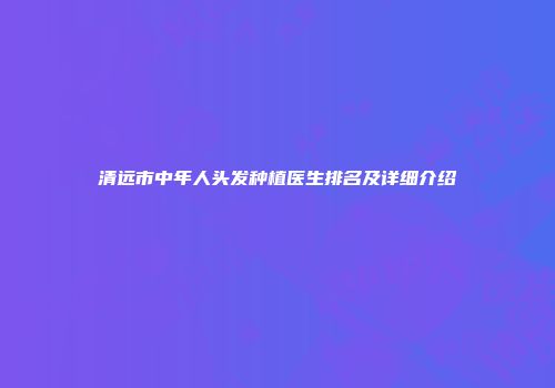 清远市中年人头发种植医生排名及详细介绍