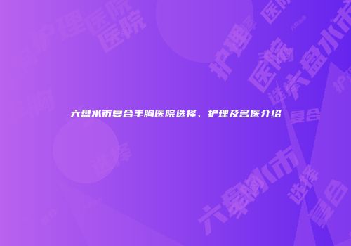 六盘水市复合丰胸医院选择、护理及名医介绍