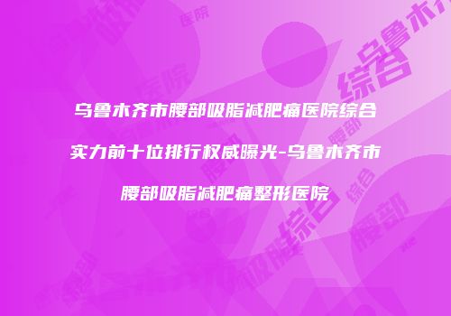 乌鲁木齐市腰部吸脂减肥痛医院综合实力前十位排行权威曝光-乌鲁木齐市腰部吸脂减肥痛整形医院