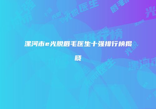 漯河市e光脱唇毛医生十强排行榜揭晓