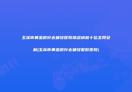 玉溪市黄金微针去皱纹医院排名榜前十位全网安利(玉溪市黄金微针去皱纹整形医院)