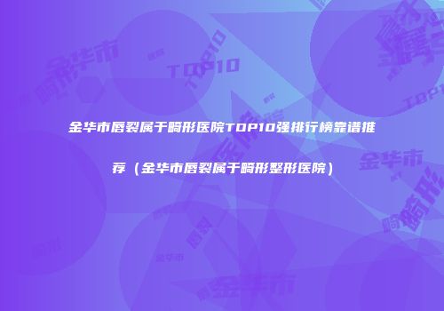 金华市唇裂属于畸形医院TOP10强排行榜靠谱推荐（金华市唇裂属于畸形整形医院）