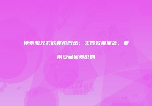 像素激光紧肤痤疮凹坑：美容效果显著，费用受多因素影响