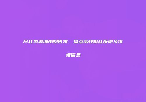 河北鼻翼缩小整形术：盘点高性价比医院及价格信息