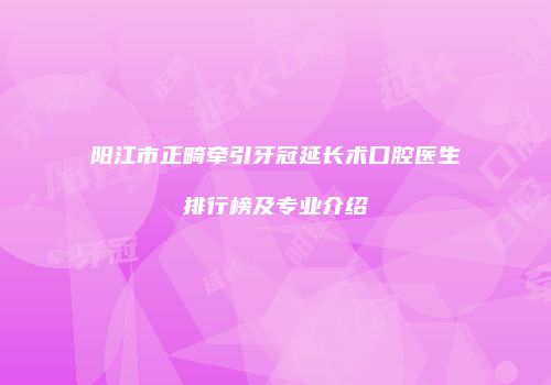 阳江市正畸牵引牙冠延长术口腔医生排行榜及专业介绍