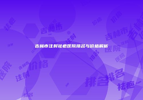 吉林市注射祛疤医院排名与价格解析