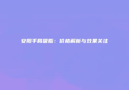 安阳手臂吸脂：价格解析与效果关注